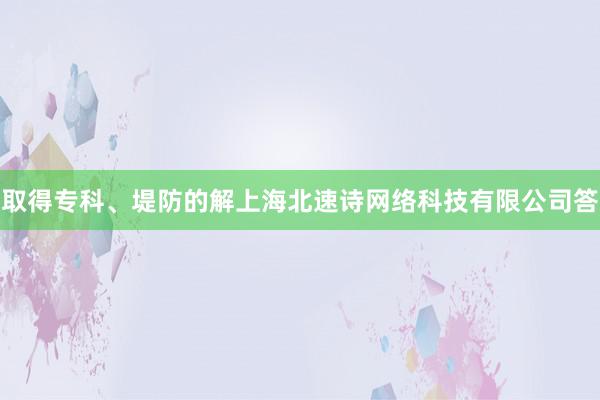 取得专科、堤防的解上海北速诗网络科技有限公司答